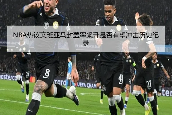 NBA热议文班亚马封盖率飙升是否有望冲击历史纪录